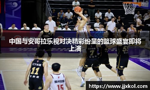 中国与安哥拉乐视对决精彩纷呈的篮球盛宴即将上演
