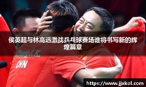 侯英超与林高远激战乒乓球赛场谁将书写新的辉煌篇章